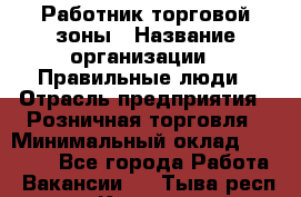 Работник торговой зоны › Название организации ­ Правильные люди › Отрасль предприятия ­ Розничная торговля › Минимальный оклад ­ 30 000 - Все города Работа » Вакансии   . Тыва респ.,Кызыл г.